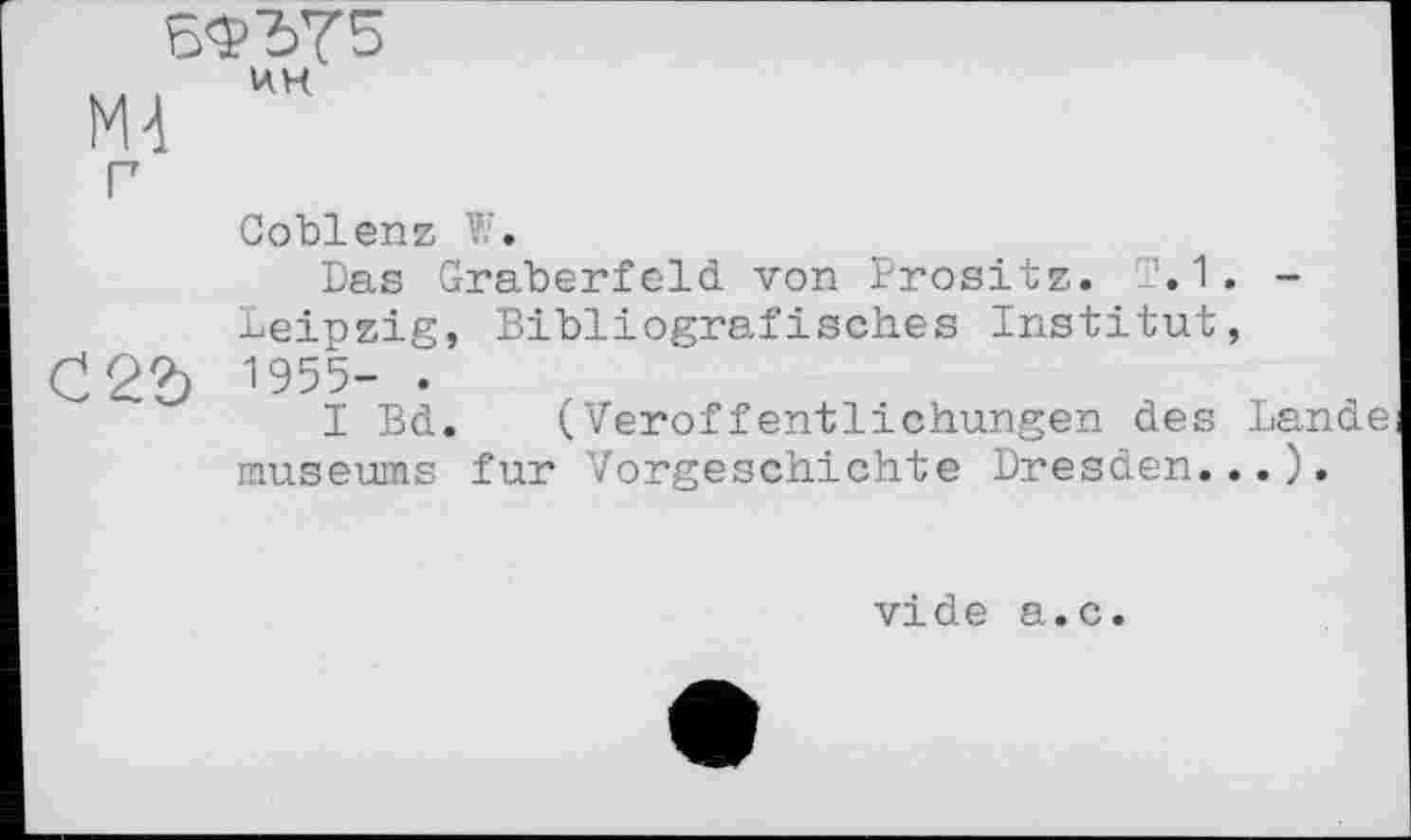 ﻿БФЪ75
Coblenz W.
Das Gräberfeld von Prositz. T. 1. -Leipzig, Bibliografisches Institut, Ć22) 1955- .
I Bd. (Veröffentlichungen des Lande museums fur Vorgeschichte Dresden...).
vide a.c